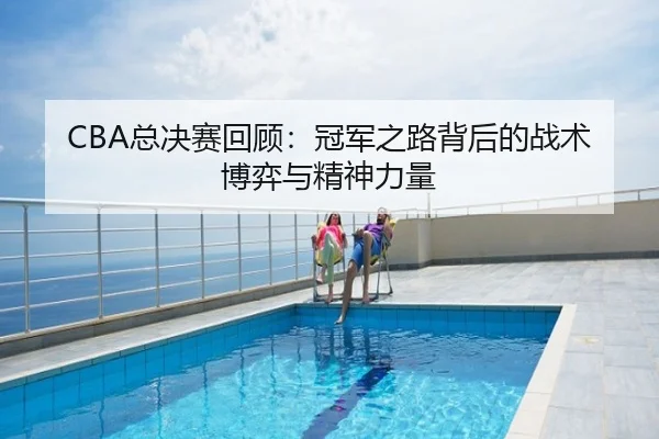 CBA总决赛回顾：冠军之路背后的战术博弈与精神力量