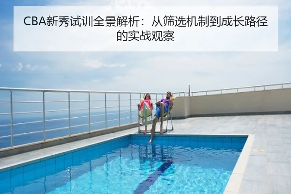 CBA新秀试训全景解析：从筛选机制到成长路径的实战观察