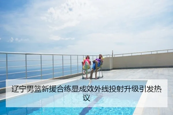 辽宁男篮新援合练显成效外线投射升级引发热议