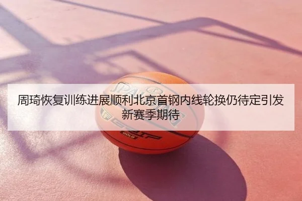 周琦恢复训练进展顺利北京首钢内线轮换仍待定引发新赛季期待