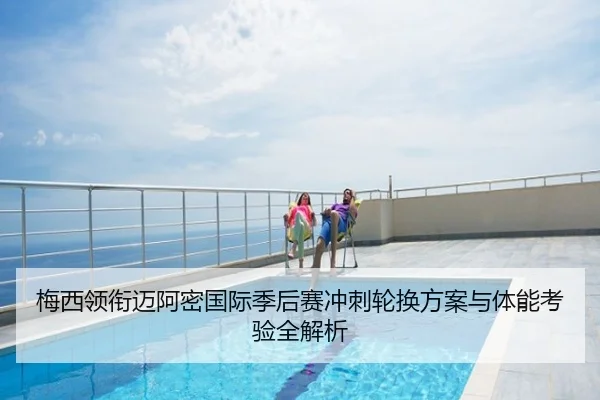梅西领衔迈阿密国际季后赛冲刺轮换方案与体能考验全解析
